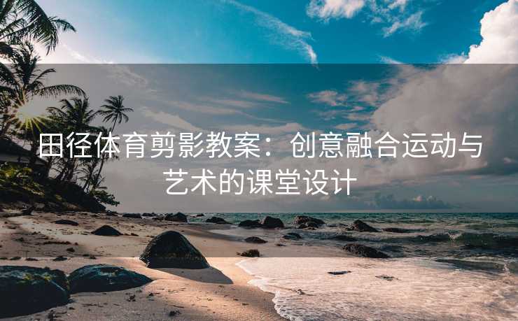 田径体育剪影教案：创意融合运动与艺术的课堂设计