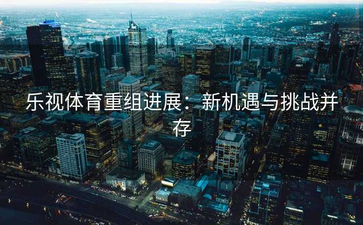 乐视体育重组进展：新机遇与挑战并存