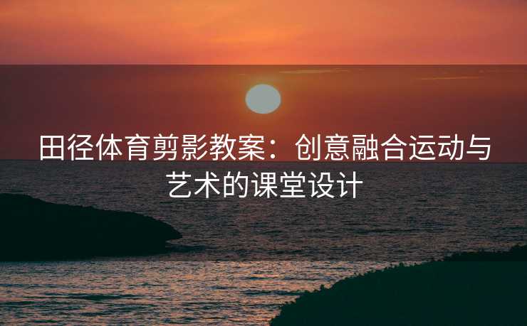 田径体育剪影教案：创意融合运动与艺术的课堂设计