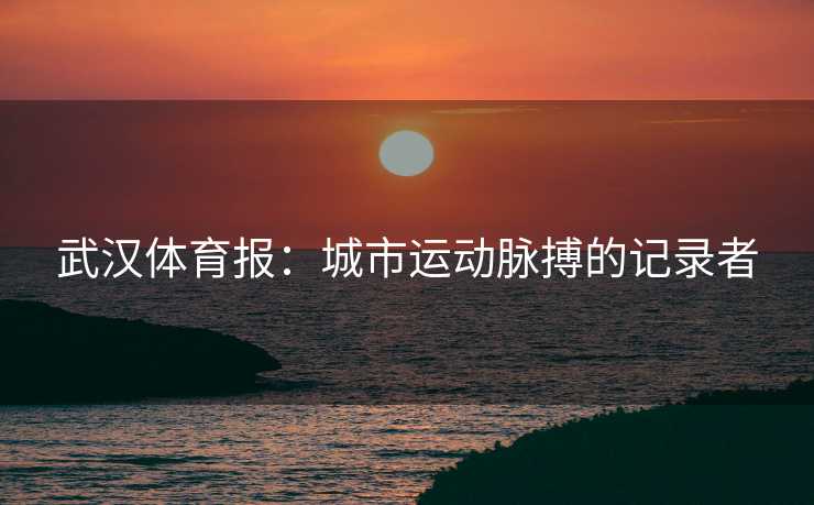 武汉体育报：城市运动脉搏的记录者