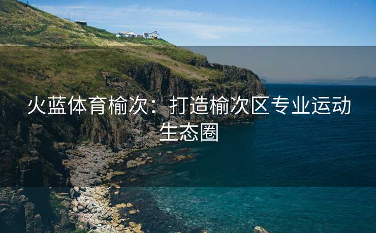 火蓝体育榆次：打造榆次区专业运动生态圈