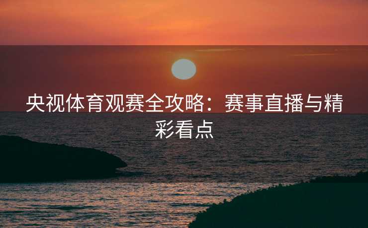 央视体育观赛全攻略：赛事直播与精彩看点