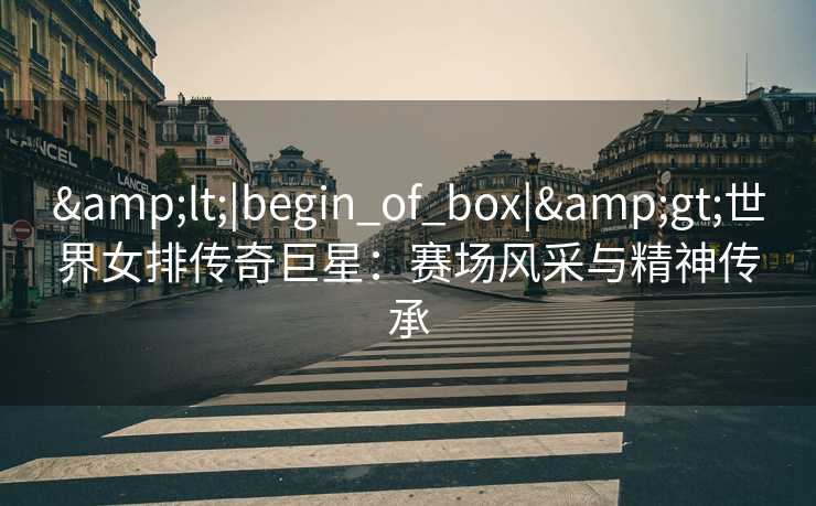 &lt;|begin_of_box|&gt;世界女排传奇巨星：赛场风采与精神传承