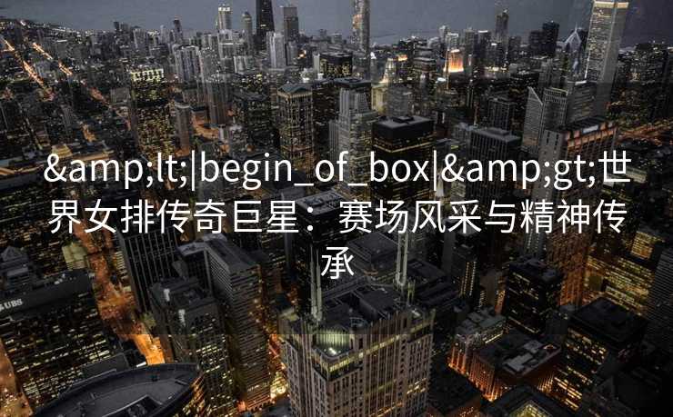 &lt;|begin_of_box|&gt;世界女排传奇巨星：赛场风采与精神传承