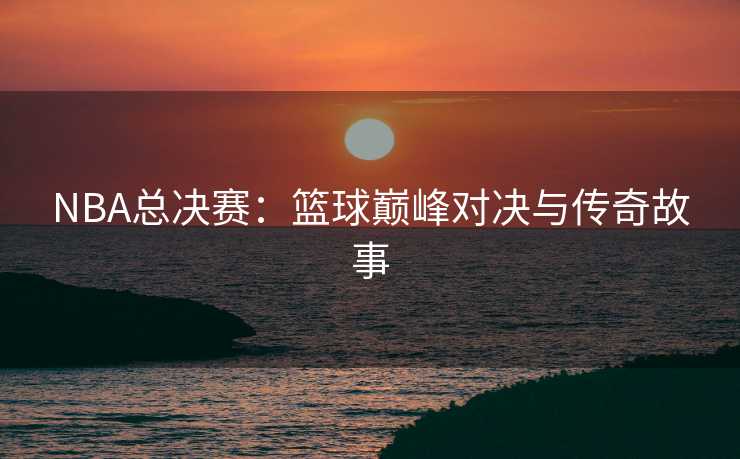 NBA总决赛：篮球巅峰对决与传奇故事