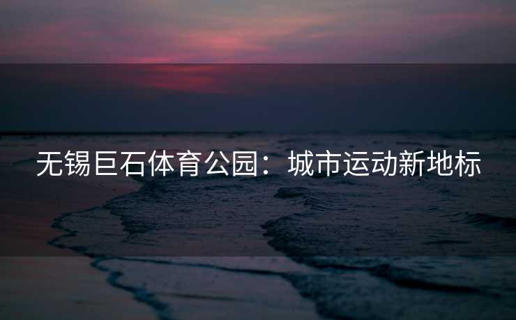 无锡巨石体育公园：城市运动新地标