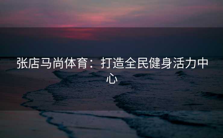 张店马尚体育：打造全民健身活力中心