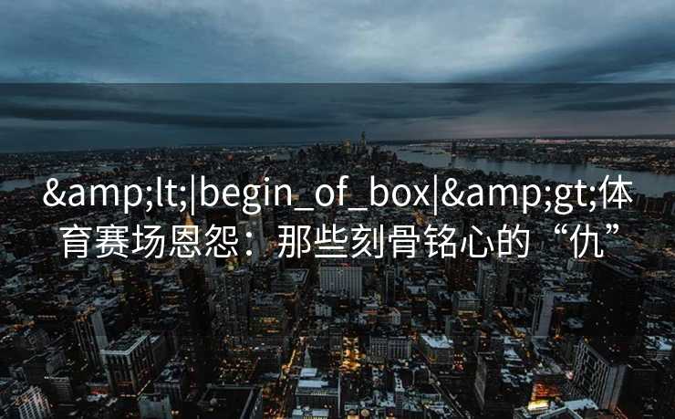 &lt;|begin_of_box|&gt;体育赛场恩怨：那些刻骨铭心的“仇”