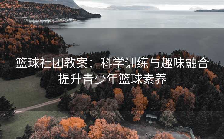 篮球社团教案：科学训练与趣味融合提升青少年篮球素养