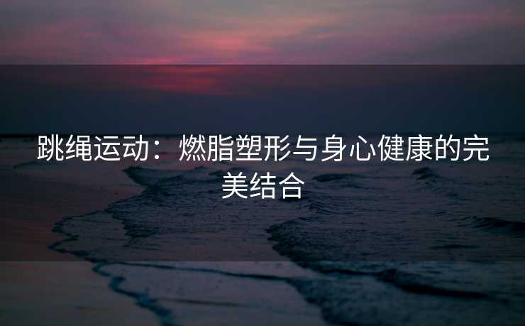 跳绳运动：燃脂塑形与身心健康的完美结合