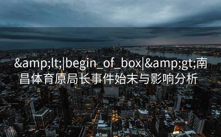 &lt;|begin_of_box|&gt;南昌体育原局长事件始末与影响分析  