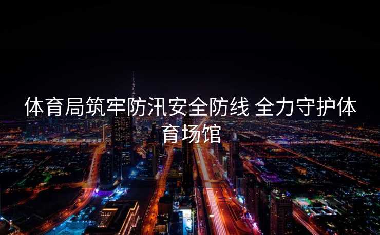 体育局筑牢防汛安全防线 全力守护体育场馆
