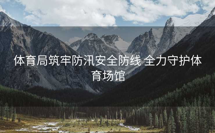 体育局筑牢防汛安全防线 全力守护体育场馆