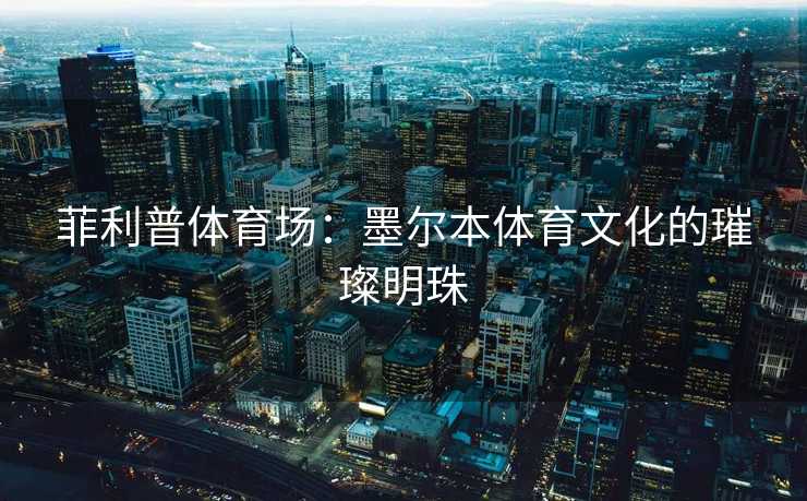 菲利普体育场：墨尔本体育文化的璀璨明珠