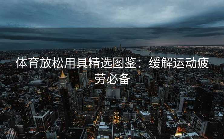 体育放松用具精选图鉴：缓解运动疲劳必备
