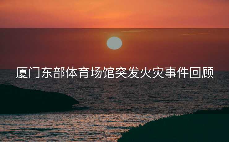 厦门东部体育场馆突发火灾事件回顾