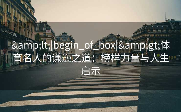 &lt;|begin_of_box|&gt;体育名人的谦逊之道：榜样力量与人生启示