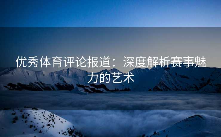 优秀体育评论报道：深度解析赛事魅力的艺术
