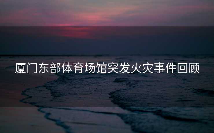 厦门东部体育场馆突发火灾事件回顾