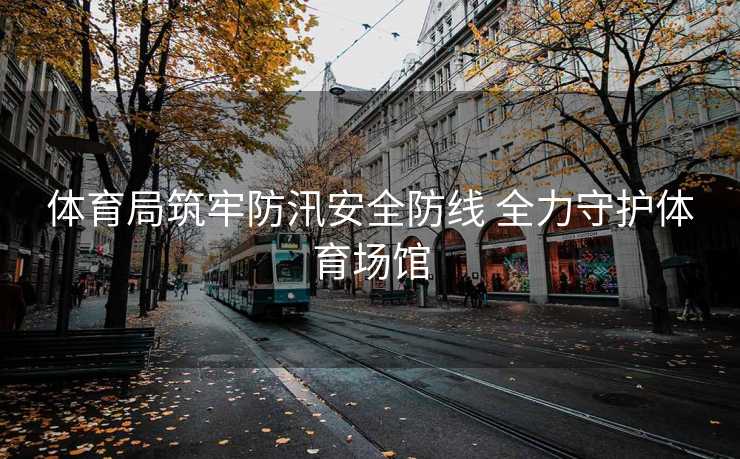 体育局筑牢防汛安全防线 全力守护体育场馆