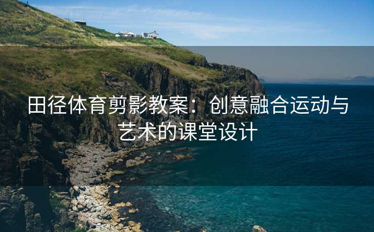 田径体育剪影教案：创意融合运动与艺术的课堂设计