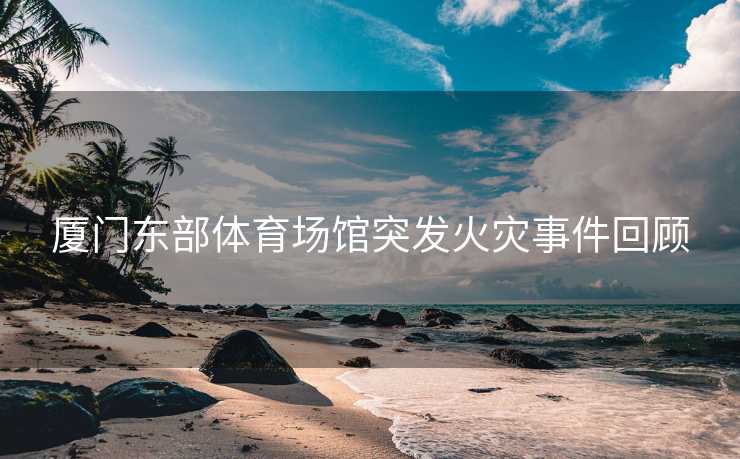 厦门东部体育场馆突发火灾事件回顾