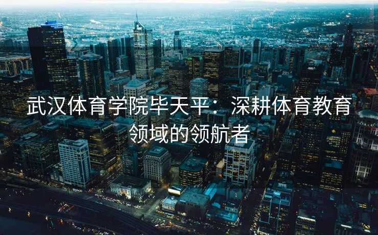 武汉体育学院毕天平：深耕体育教育领域的领航者