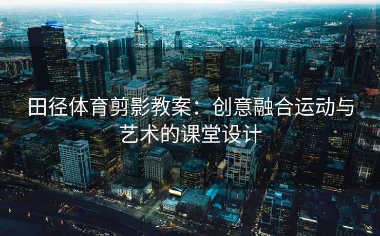田径体育剪影教案：创意融合运动与艺术的课堂设计