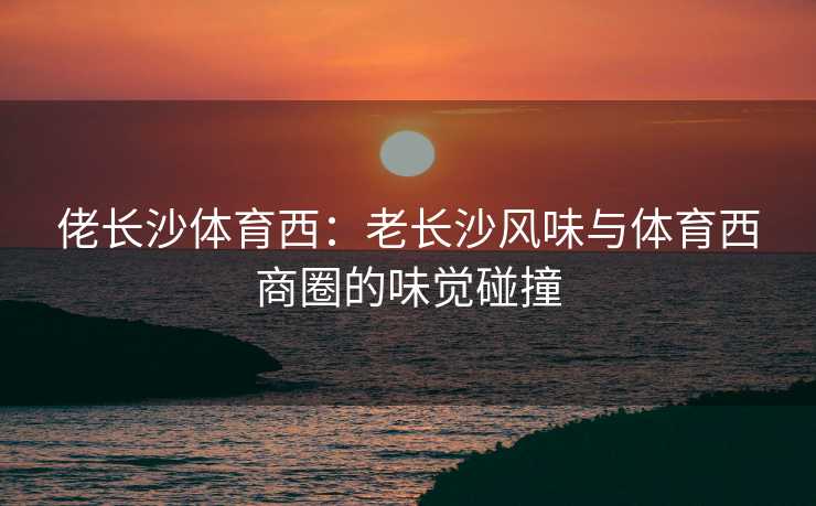 佬长沙体育西：老长沙风味与体育西商圈的味觉碰撞