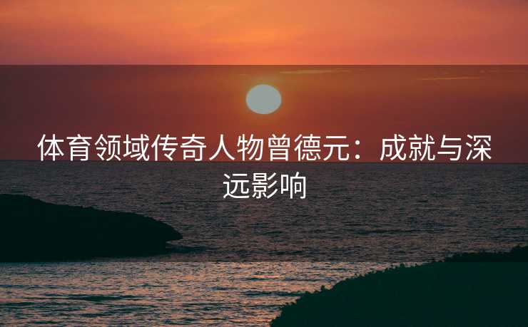 体育领域传奇人物曾德元：成就与深远影响
