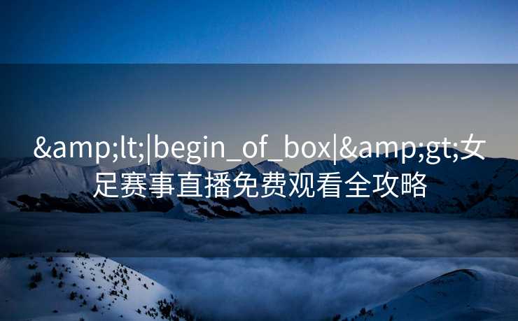 &lt;|begin_of_box|&gt;女足赛事直播免费观看全攻略