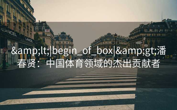 &lt;|begin_of_box|&gt;潘春贤：中国体育领域的杰出贡献者