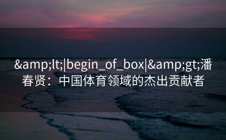 &lt;|begin_of_box|&gt;潘春贤：中国体育领域的杰出贡献者