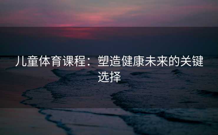 儿童体育课程：塑造健康未来的关键选择