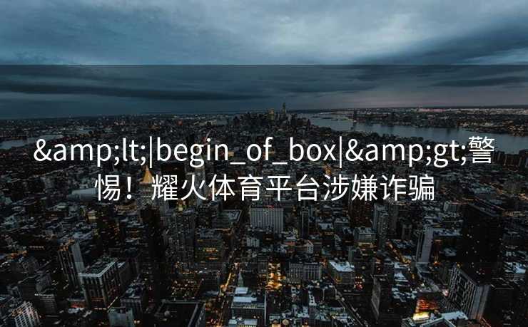 &lt;|begin_of_box|&gt;警惕！耀火体育平台涉嫌诈骗