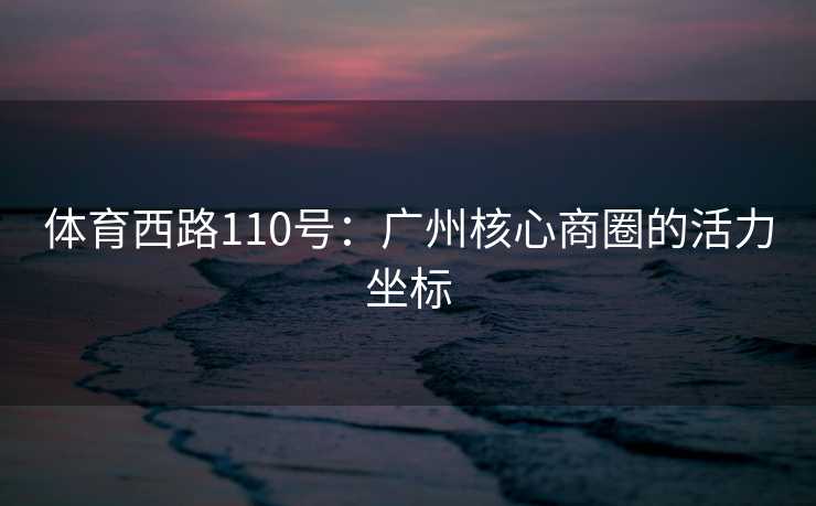 体育西路110号：广州核心商圈的活力坐标