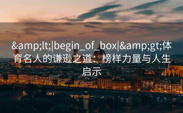 &lt;|begin_of_box|&gt;体育名人的谦逊之道：榜样力量与人生启示