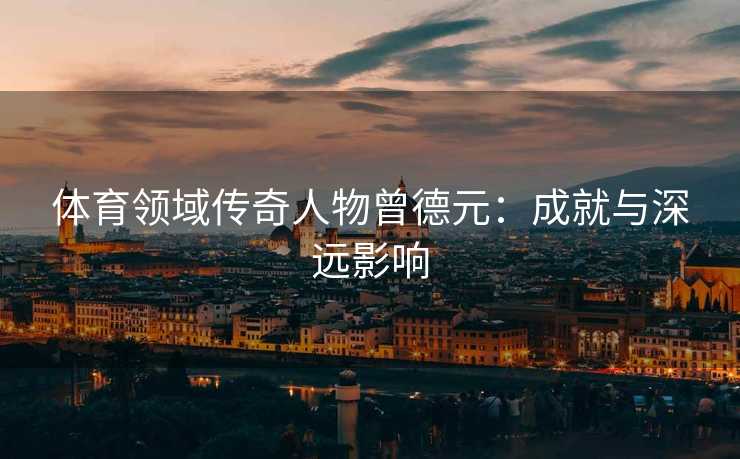 体育领域传奇人物曾德元：成就与深远影响