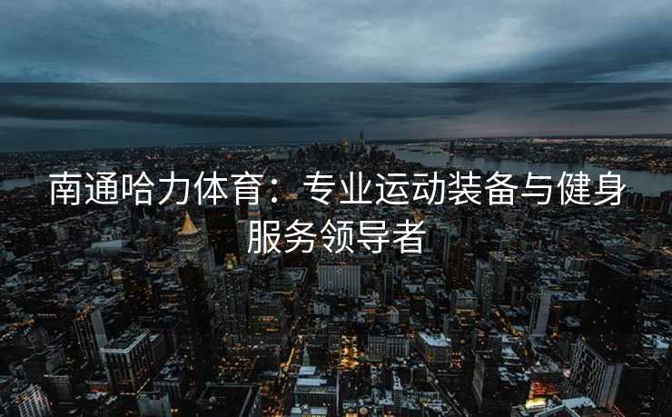 南通哈力体育：专业运动装备与健身服务领导者