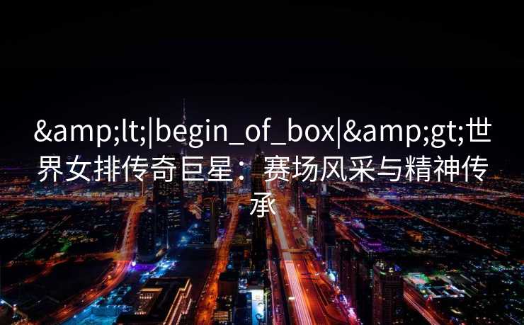 &lt;|begin_of_box|&gt;世界女排传奇巨星：赛场风采与精神传承