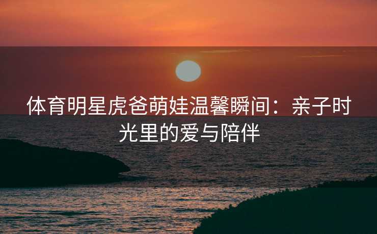 体育明星虎爸萌娃温馨瞬间：亲子时光里的爱与陪伴