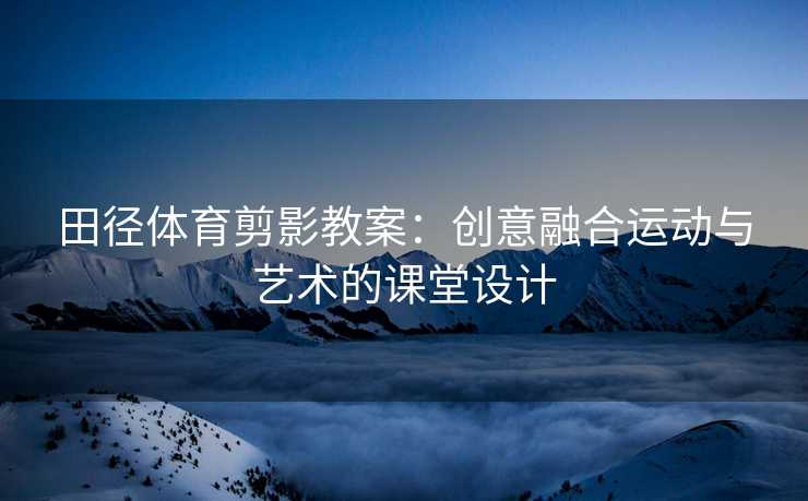 田径体育剪影教案：创意融合运动与艺术的课堂设计