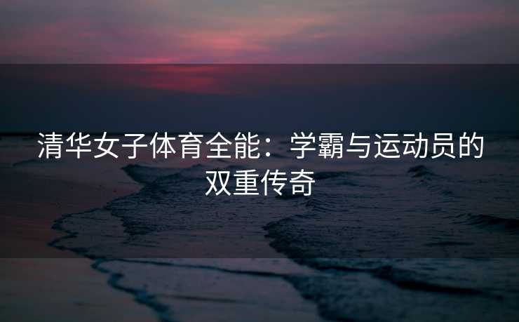 清华女子体育全能：学霸与运动员的双重传奇