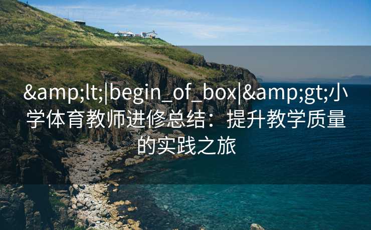 &lt;|begin_of_box|&gt;小学体育教师进修总结：提升教学质量的实践之旅