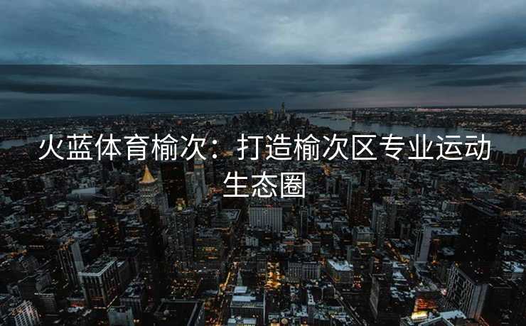 火蓝体育榆次:打造榆次区专业运动生态圈 火蓝体育榆次:打造榆次区专业运动生态圈