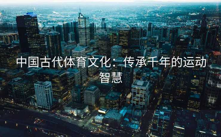 中国古代体育文化：传承千年的运动智慧