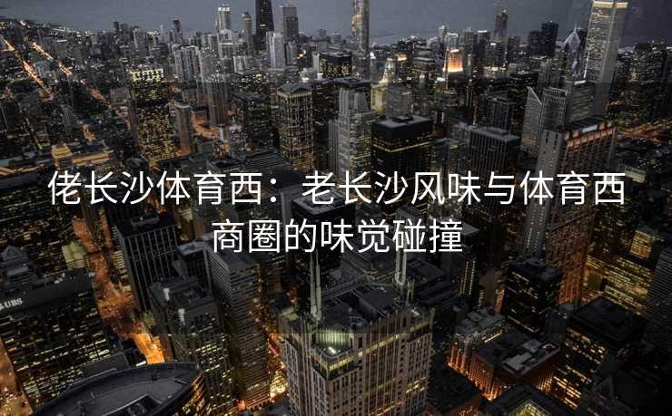 佬长沙体育西：老长沙风味与体育西商圈的味觉碰撞