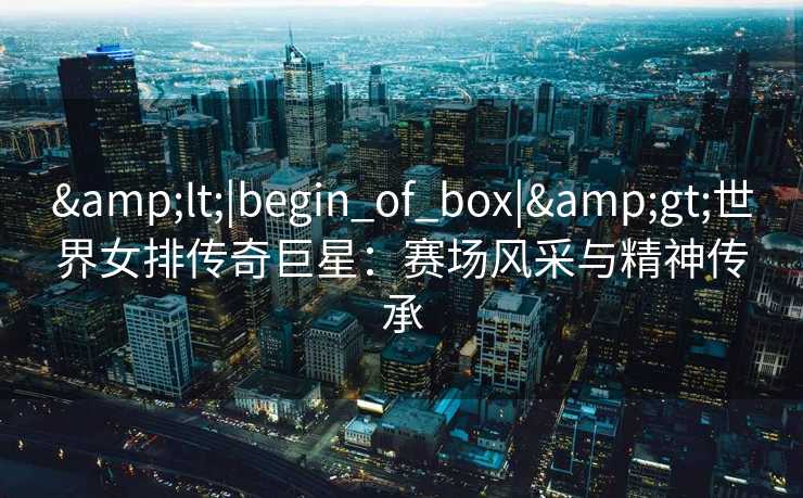 <|begin_of_box|>世界女排传奇巨星：赛场风采与精神传承