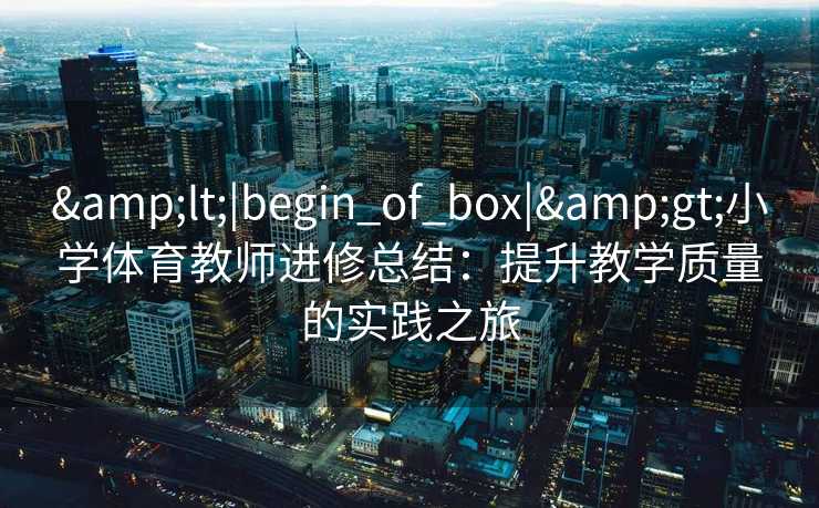 &lt;|begin_of_box|&gt;小学体育教师进修总结：提升教学质量的实践之旅