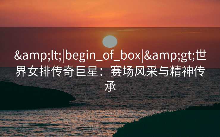 <|begin_of_box|>世界女排传奇巨星：赛场风采与精神传承